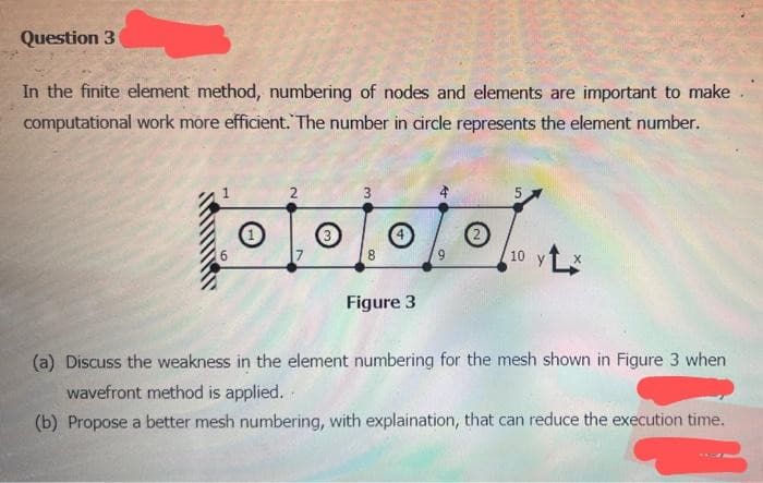 Question 3
In the finite element method, numbering of nodes and elements are important to make
computational work more efficient. The number in circle represents the element number.
·10/0/0/2
of
y
Figure 3
(a) Discuss the weakness in the element numbering for the mesh shown in Figure 3 when
wavefront method is applied.
(b) Propose a better mesh numbering, with explaination, that can reduce the execution time.