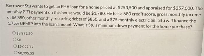 Borrower Stu wants to get an FHA loan for a home priced at $253,500 and appraised for $257,000. The
monthly PITI payment on this house would be $1,780. He has a 680 credit score, gross monthly income
of $6,850, other monthly recurring debts of $850, and a $75 monthly electric bill. Stu will finance the
1.75% UFMIP into the loan amount. What is Stu's minimum down payment for the home purchase?
$8,872.50
$0
$9,027.77
O$8,995.00