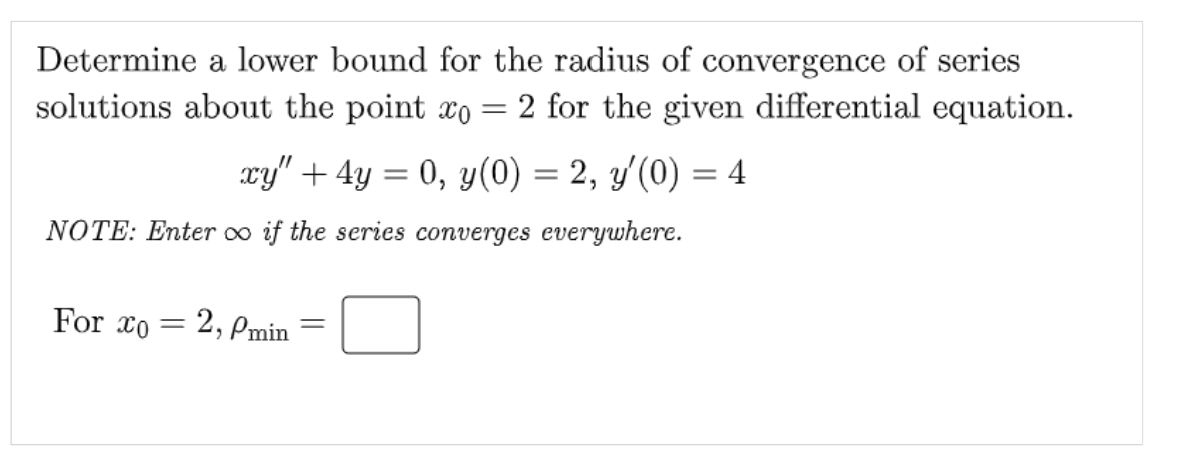 Determine a lower bound for the radius of convergence of series
solutions about the point xo = 2 for the given differential equation.
xy" + 4y = 0, y(0) = 2, y'(0) = 4
NOTE: Enter ∞o if the series converges everywhere.
For æo = 2, Pmin
=