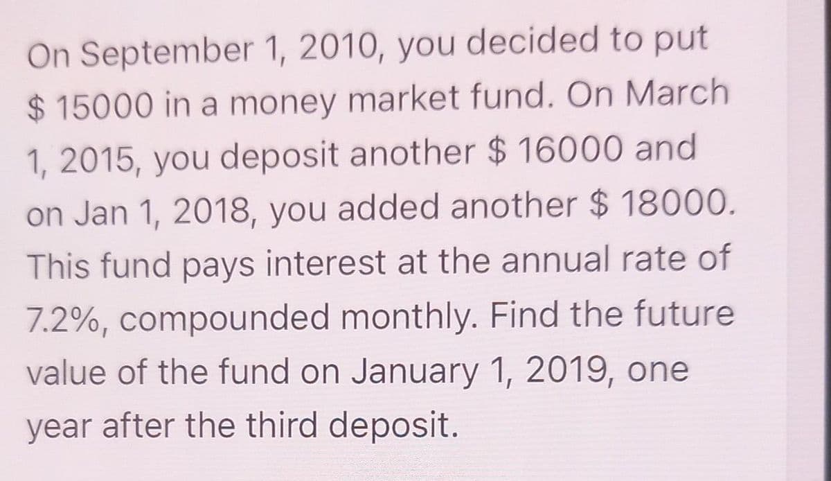 On September 1, 2010, you decided to put
$15000 in a money market fund. On March
1, 2015, you deposit another $16000 and
on Jan 1, 2018, you added another $ 18000.
This fund pays interest at the annual rate of
7.2%, compounded monthly. Find the future
value of the fund on January 1, 2019, one
year after the third deposit.