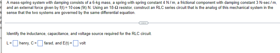 A mass-spring system with damping consists of a 6-kg mass, a spring with spring constant 4 N/m, a frictional component with damping constant 3 N-sec/m,
and an external force given by f(t) = 10 cos (9t) N. Using an 18-92 resistor, construct an RLC series circuit that is the analog of this mechanical system in the
sense that the two systems are governed by the same differential equation.
Identify the inductance, capacitance, and voltage source required for the RLC circuit.
L= henry, C =
farad, and E(t)=
volt