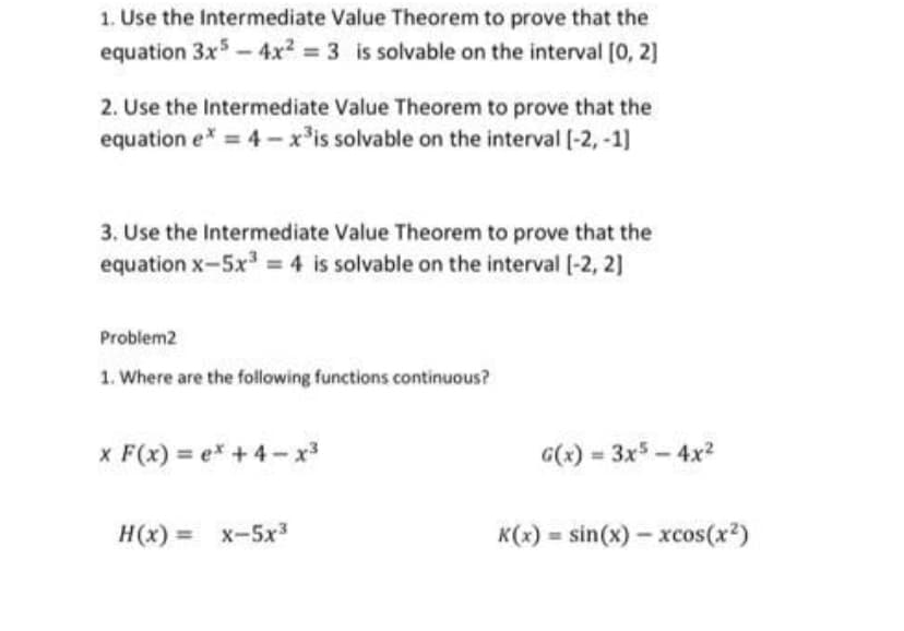 1. Use the Intermediate Value Theorem to prove that the
equation 3x5 – 4x? = 3 is solvable on the interval [0, 2]
2. Use the Intermediate Value Theorem to prove that the
equation e* = 4 - x³is solvable on the interval (-2, -1)
3. Use the Intermediate Value Theorem to prove that the
equation x-5x = 4 is solvable on the interval [-2, 2]
Problem2
1. Where are the following functions continuous?
x F(x) = ex +4- x3
G(x) = 3x5 - 4x?
H(x) = x-5x3
K(x) = sin(x) – xcos(x2)
