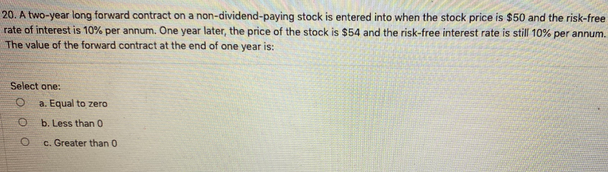 20. A two-year long forward contract on a non-dividend-paying stock is entered into when the stock price is $50 and the risk-free
rate of interest is 10% per annum. One year later, the price of the stock is $54 and the risk-free interest rate is still 10% per annum.
The value of the forward contract at the end of one year is:
Select one:
a. Equal to zero
b. Less than 0
c. Greater than 0
