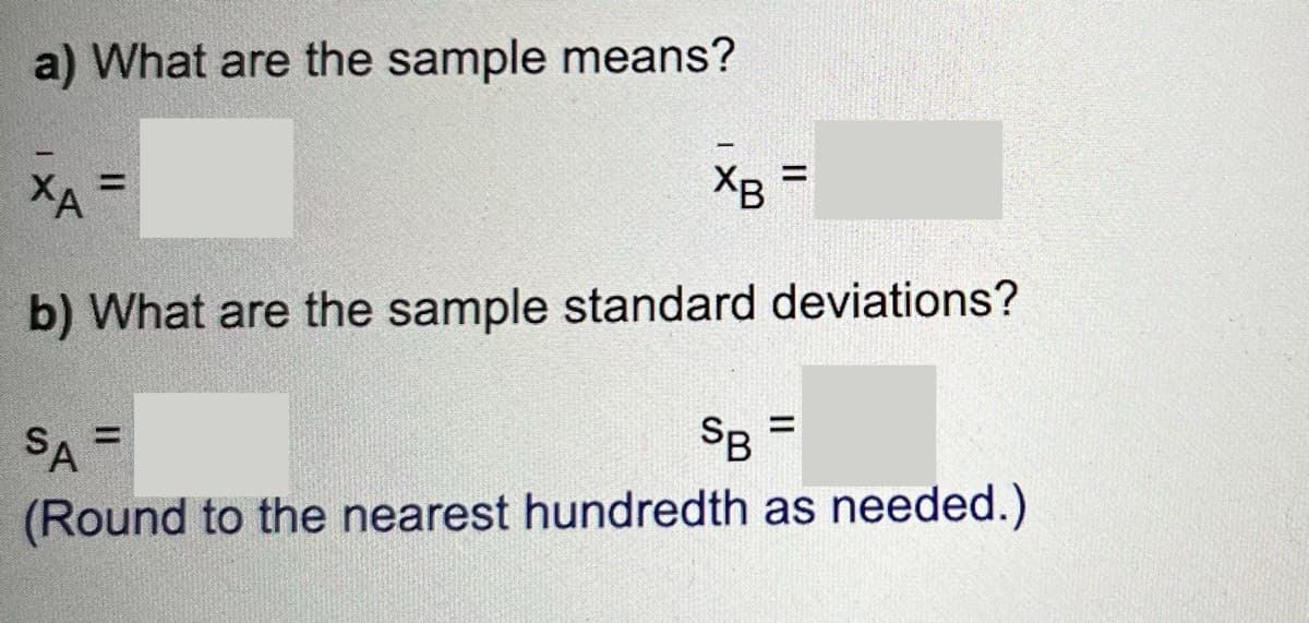 a) What are the sample means?
XB
=
ХА
b) What are the sample standard deviations?
SA =
SB =
(Round to the nearest hundredth as needed.)