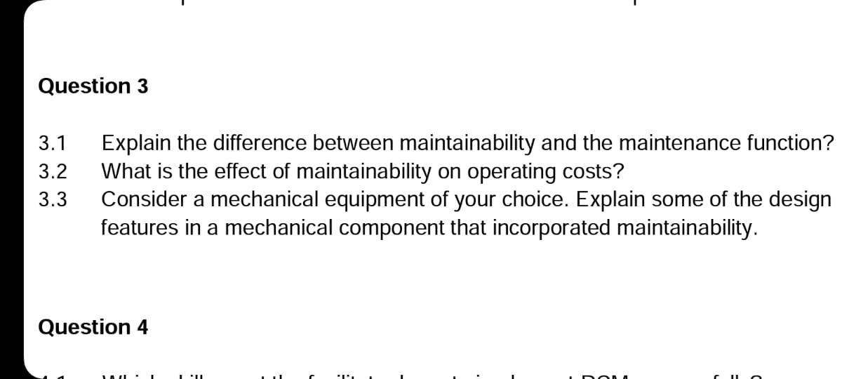 Question 3
3.1
3.2
3.3
Explain the difference between maintainability and the maintenance function?
What is the effect of maintainability on operating costs?
Consider a mechanical equipment of your choice. Explain some of the design
features in a mechanical component that incorporated maintainability.
Question 4
