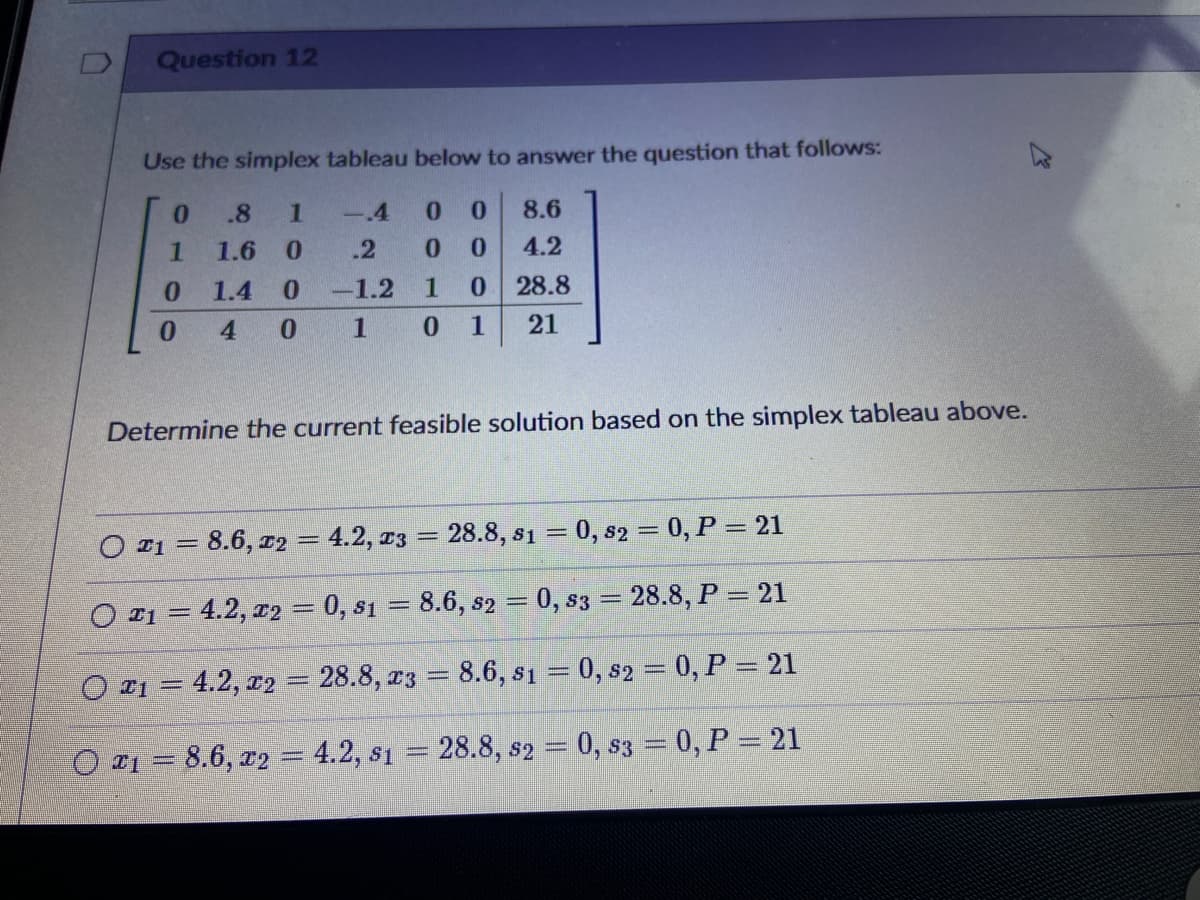 Question 12
Use the simplex tableau below to answer the question that follows:
0.
.8
1
-4
0.
8.6
1.6
.2
0.
4.2
0.
1.4
-1.2
28.8
0.
4 0
0 1
21
Determine the current feasible solution based on the simplex tableau above.
O r1 = 8.6, r2 = 4.2, 13 = 28.8, s1 = 0, s2 = 0, P = 21
O I1 = 4.2, 12 = 0, s1 = 8.6, s2 = 0, s3 = 28.8, P = 21
%3D
%3D
O 21 = 4.2, r2= 28.8, r3 = 8.6, s1 = 0, s2 = 0, P = 21
%3D
O 1 = 8.6, r2
= 4.2, s1 = 28.8, s2 = 0, s3 = 0, P = 21
%3D
