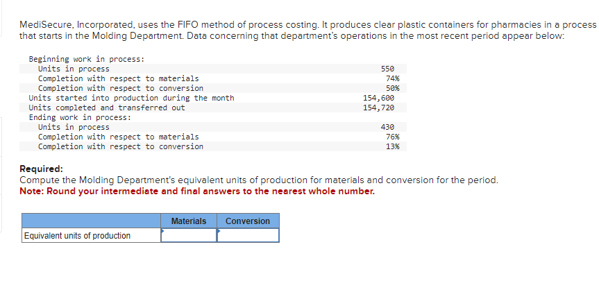 MediSecure, Incorporated, uses the FIFO method of process costing. It produces clear plastic containers for pharmacies in a process
that starts in the Molding Department. Data concerning that department's operations in the most recent period appear below:
Beginning work in process:
Units in process
Completion with respect to materials
Completion with respect to conversion
Units started into production during the month
Units completed and transferred out
Ending work in process:
Units in process
Completion with respect to materials
Completion with respect to conversion
Equivalent units of production
550
Materials Conversion
74%
50%
154,600
154,720
430
Required:
Compute the Molding Department's equivalent units of production for materials and conversion for the period.
Note: Round your intermediate and final answers to the nearest whole number.
76%
13%