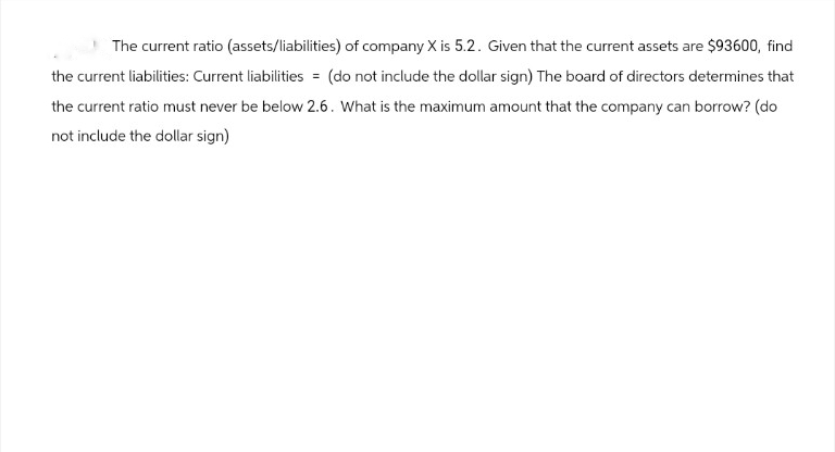 The current ratio (assets/liabilities) of company X is 5.2. Given that the current assets are $93600, find
the current liabilities: Current liabilities = (do not include the dollar sign) The board of directors determines that
the current ratio must never be below 2.6. What is the maximum amount that the company can borrow? (do
not include the dollar sign)