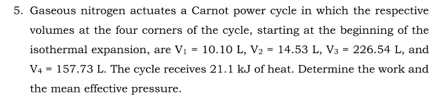 5. Gaseous nitrogen actuates a Carnot power cycle in which the respective
volumes at the four corners of the cycle, starting at the beginning of the
isothermal expansion, are Vi
10.10 L, V2 = 14.53 L, V3 = 226.54 L, and
%3D
V4 = 157.73 L. The cycle receives 21.1 kJ of heat. Determine the work and
the mean effective pressure.
