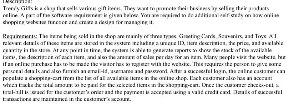Description:
Trendy Gifts is a shop that sells various gift items. They want to promote their business by selling their products
online. A part of the software requirement is given below. You are required to do additional self-study on how online
shopping websites function and create a design for managing it.
Requirements: The items being sold in the shop are mainly of three types, Greeting Cards, Souvenirs, and Toys. All
relevant details of these items are stored in the system including a unique ID, item description, the price, and available
quantity in the store. At any point in time, the system is able to generate reports to show the stock of the available
items, the description of each item, and also the amount of sales per day for an item. Many people visit the website, but
if an online purchase has to be made the visitor has to register with the website. This requires the person to give some
personal details and also furnish an email-id, username and password. After a successful login, the online customer can
populate a shopping-cart from the list of all available items in the online shop. Each customer also has an account
which tracks the total amount to be paid for the selected items in the shopping-cart. Once the customer checks-out, a
total-bill is issued for the customer's order and the payment is accepted using a valid credit card. Details of successful
transactions are maintained in the customer's account.
