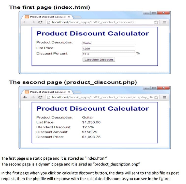 The first page (index.html)
| Product Discount Calculat x
C D localhost/book_apps/ch02_product_discount/
Product Discount Calculator
Product Description:
Guitar
List Price:
1250
Discount Percent:
12.5
Calculate Discount
The second page (product_discount.php)
Product Discount Calculat
C D localhost/book_apps/ch02_product_discount/display_di:☆
Product Discount Calculator
Product Description:
Guitar
List Price:
$1,250.00
Standard Discount:
12.5%
Discount Amount:
$156.25
Discount Price:
$1,093.75
The first page is a static page and it is stored as "index.html"
The second page is a dynamic page and it is sired as "product_description.php"
In the first page when you click on calculate discount button, the data will sent to the php file as post
request, then the php file will response with the calculated discount as you can see in the figure.
