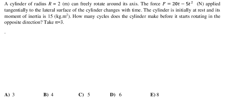 A cylinder of radius R = 2 (m) can freely rotate around its axis. The force F = 20t – 5t? (N) applied
tangentially to the lateral surface of the cylinder changes with time. The cylinder is initially at rest and its
moment of inertia is 15 (kg.m?). How many cycles does the cylinder make before it starts rotating in the
opposite direction? Take -3.
A) 3
В) 4
C) 5
D) 6
E) 8
