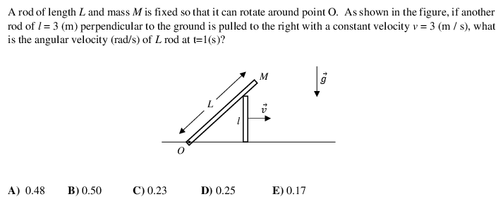A rod of length L and mass M is fixed so that it can rotate around point O. As shown in the figure, if another
rod of I= 3 (m) perpendicular to the ground is pulled to the right with a constant velocity v = 3 (m / s), what
is the angular velocity (rad/s) of L rod at t=1(s)?
M
A) 0.48
В) 0.50
C) 0.23
D) 0.25
E) 0.17
