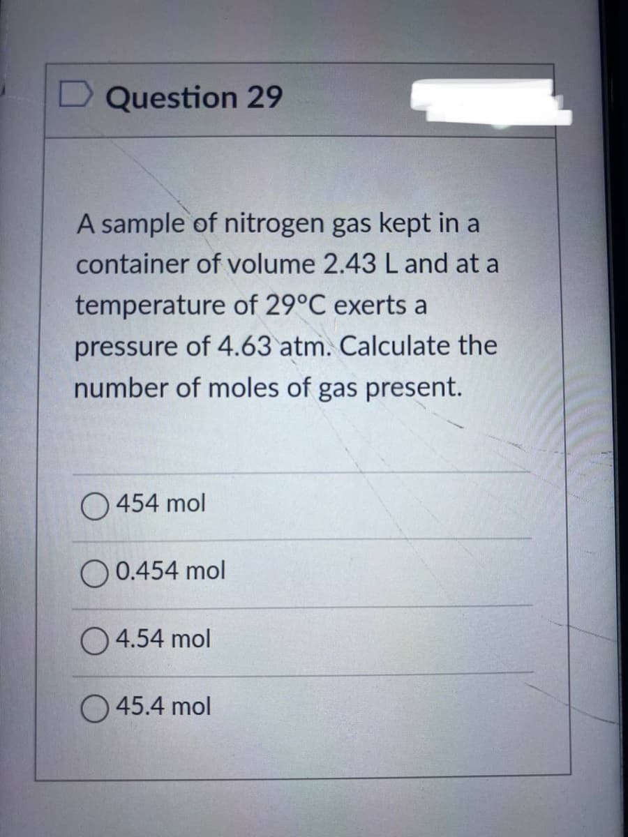 Question 29
A sample of nitrogen gas kept in a
container of volume 2.43 L and at a
temperature of 29°C exerts a
pressure of 4.63 atm. Calculate the
number of moles of gas present.
O454 mol
00.454 mol
4.54 mol
45.4 mol