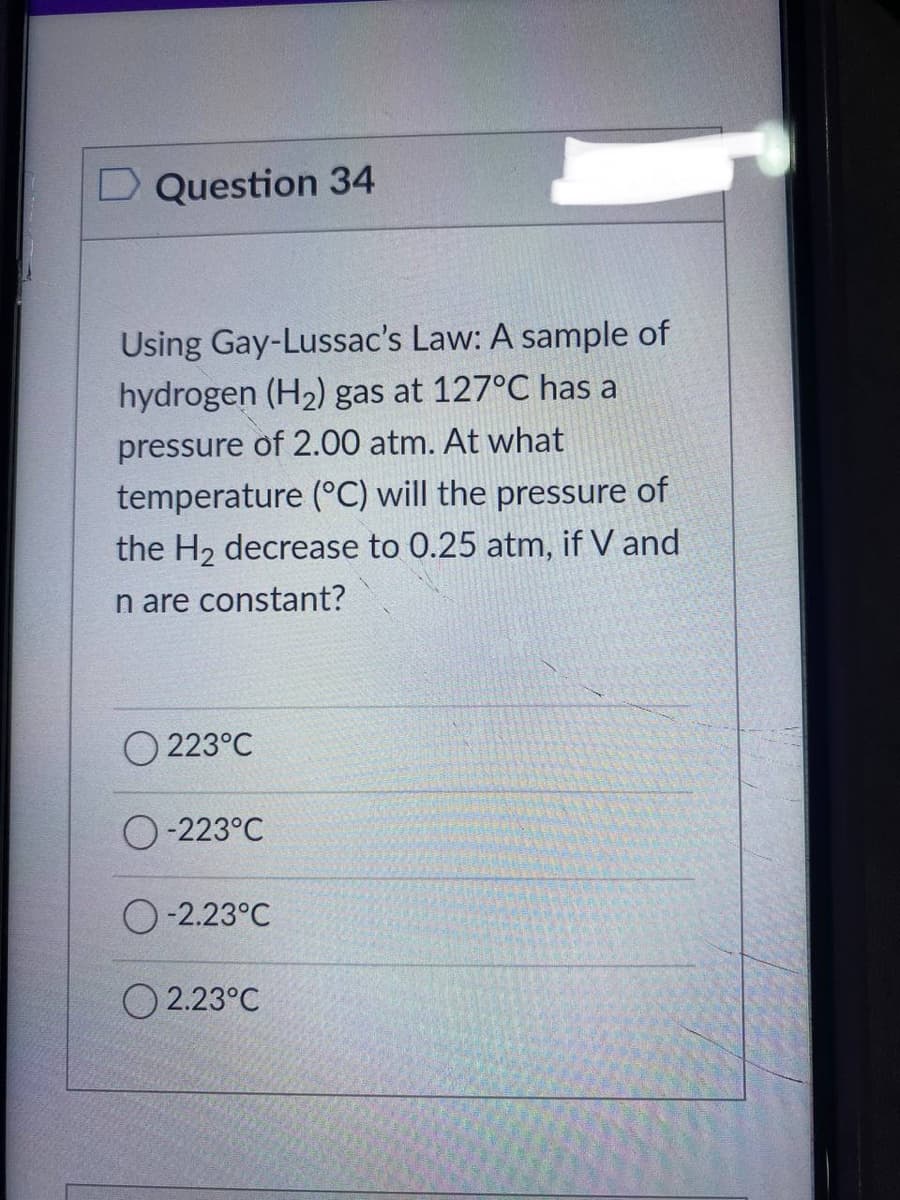 D Question 34
Using Gay-Lussac's Law: A sample of
hydrogen (H₂) gas at 127°C has a
pressure of 2.00 atm. At what
temperature (°C) will the pressure of
the H₂ decrease to 0.25 atm, if V and
n are constant?
223°C
O-223°C
O-2.23°C
2.23°C