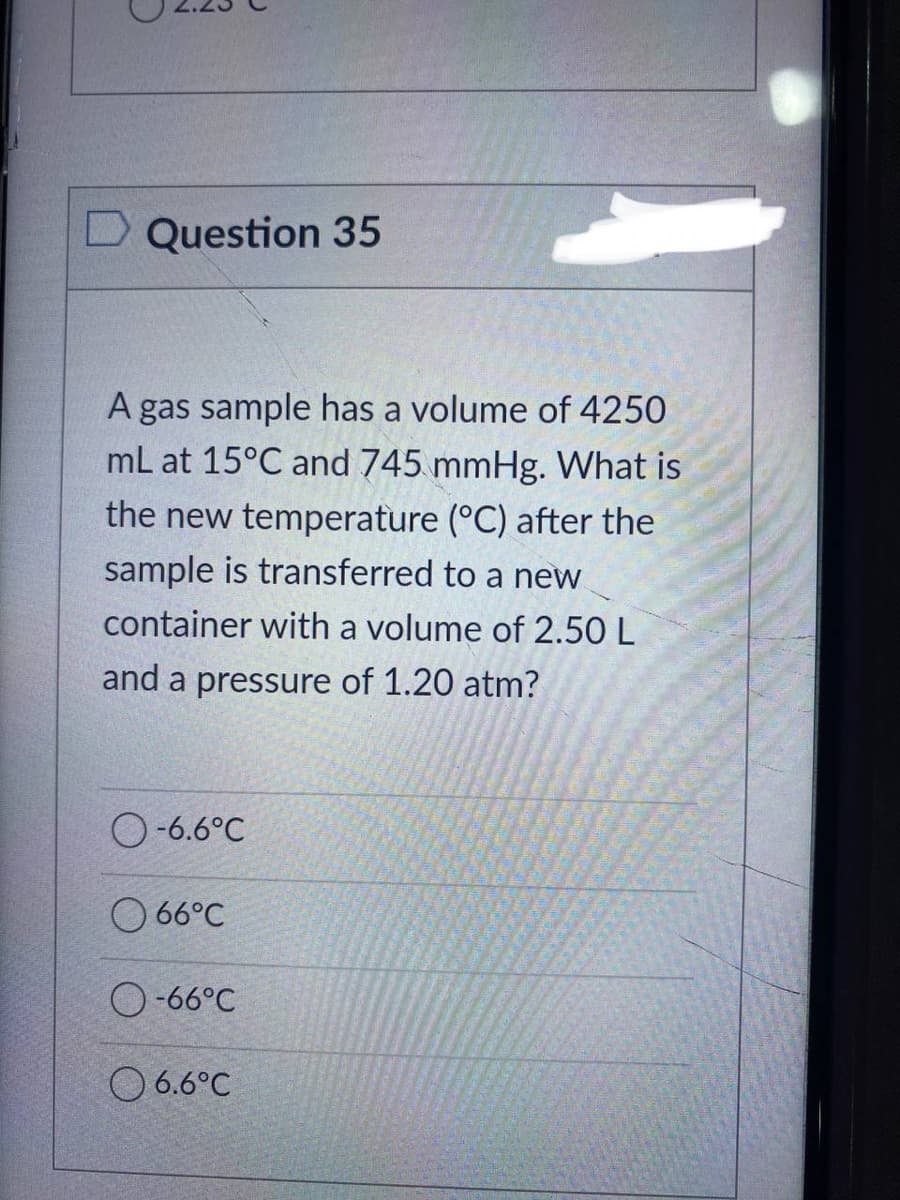 Question 35
A gas sample has a volume of 4250
mL at 15°C and 745 mmHg. What is
the new temperature (°C) after the
sample is transferred to a new
container with a volume of 2.50 L
and a pressure of 1.20 atm?
O-6.6°C
66°C
O-66°C
06.6°C