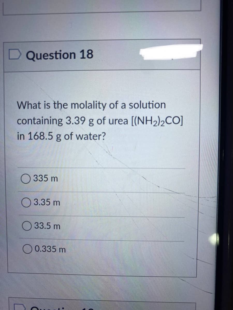 Question 18
What is the molality of a solution
containing 3.39 g of urea [(NH₂)2CO]
in 168.5 g of water?
335 m
3.35 m
33.5 m
0.335 m