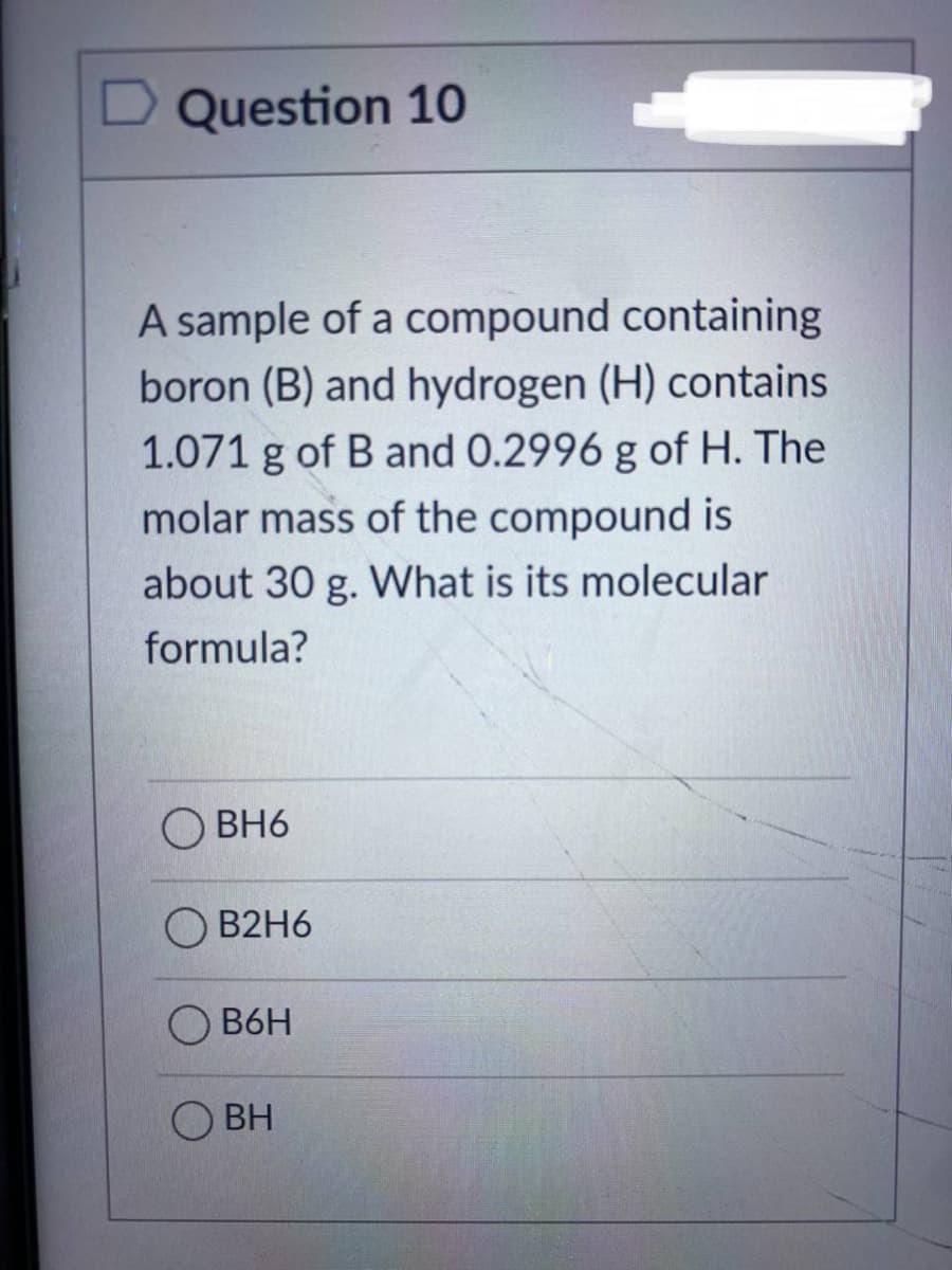 Question 10
A sample of a compound containing
boron (B) and hydrogen (H) contains
1.071 g of B and 0.2996 g of H. The
molar mass of the compound is
about 30 g. What is its molecular
formula?
OBH6
B2H6
B6H
О вн
