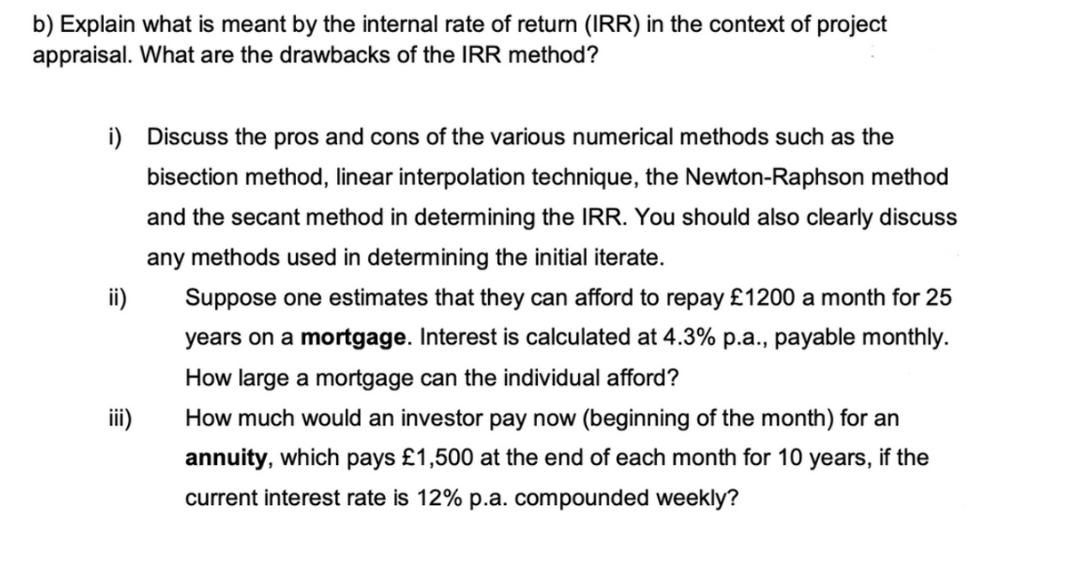 b) Explain what is meant by the internal rate of return (IRR) in the context of project
appraisal. What are the drawbacks of the IRR method?
i) Discuss the pros and cons of the various numerical methods such as the
bisection method, linear interpolation technique, the Newton-Raphson method
and the secant method in determining the IRR. You should also clearly discuss
any methods used in determining the initial iterate.
ii)
Suppose one estimates that they can afford to repay £1200 a month for 25
years on a mortgage. Interest is calculated at 4.3% p.a., payable monthly.
How large a mortgage can the individual afford?
iii)
How much would an investor pay now (beginning of the month) for an
annuity, which pays £1,500 at the end of each month for 10 years, if the
current interest rate is 12% p.a. compounded weekly?