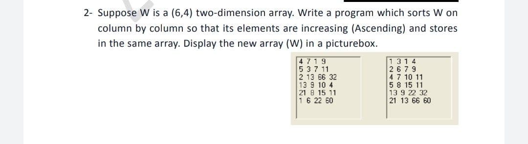 2- Suppose W is a (6,4) two-dimension array. Write a program which sorts W on
column by column so that its elements are increasing (Ascending) and stores
in the same array. Display the new array (W) in a picturebox.
4719
537 11
2 13 66 32
13 9 10 4
21 8 15 11
16 22 60
1314
2679
47 10 11
58 15 11
13 9 22 32
21 13 66 60
