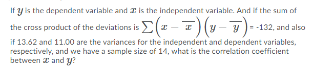 If y is the dependent variable and æ is the independent variable. And if the sum of
the cross product of the deviations is (a – a) (y – y )- -132, and also
if 13.62 and 11.00 are the variances for the independent and dependent variables,
respectively, and we have a sample size of 14, what is the correlation coefficient
between x and Y?
