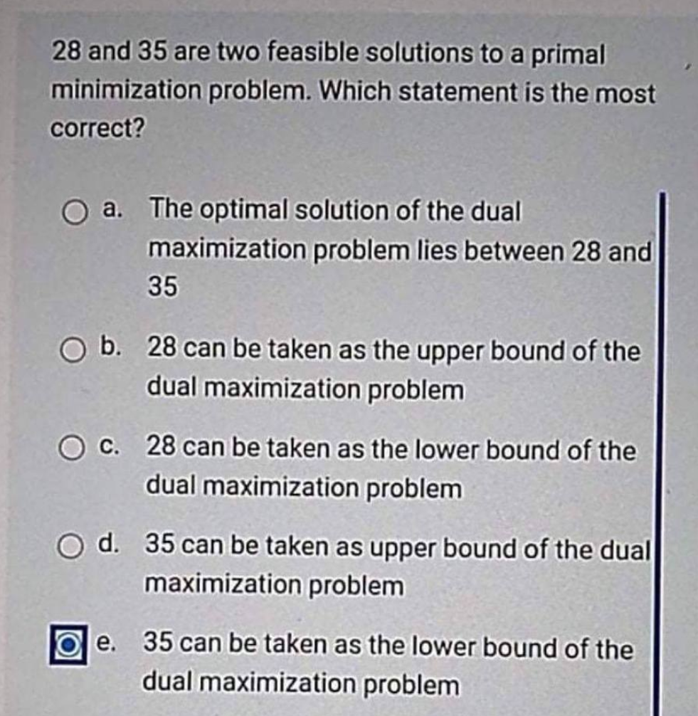 28 and 35 are two feasible solutions to a primal
minimization problem. Which statement is the most
correct?
O a. The optimal solution of the dual
maximization problem lies between 28 and
35
O b. 28 can be taken as the upper bound of the
dual maximization problem
O c. 28 can be taken as the lower bound of the
dual maximization problem
O d. 35 can be taken as upper bound of the dual
maximization problem
e. 35 can be taken as the lower bound of the
dual maximization problem