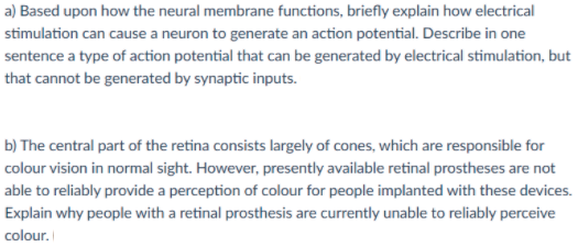 a) Based upon how the neural membrane functions, briefly explain how electrical
stimulation can cause a neuron to generate an action potential. Describe in one
sentence a type of action potential that can be generated by electrical stimulation, but
that cannot be generated by synaptic inputs.
b) The central part of the retina consists largely of cones, which are responsible for
colour vision in normal sight. However, presently available retinal prostheses are not
able to reliably provide a perception of colour for people implanted with these devices.
Explain why people with a retinal prosthesis are currently unable to reliably perceive
colour.
