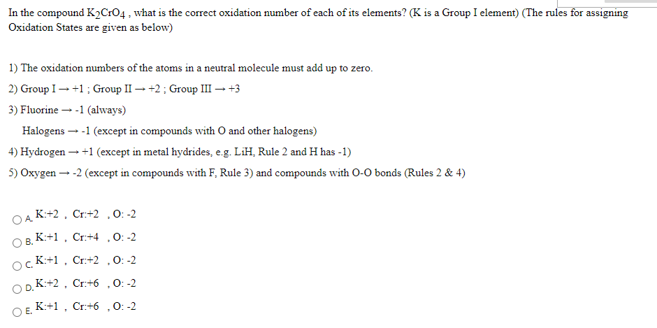 In the compound K2CrO4 , what is the correct oxidation number of each of its elements? (K is a Group I element) (The rules for assigning
Oxidation States are given as below)
1) The oxidation numbers of the atoms in a neutral molecule must add up to zero.
2) Group I- +1; Group II – +2; Group III → +3
3) Fluorine - -1 (always)
Halogens – -1 (except in compounds with O and other halogens)
4) Hydrogen-
+1 (except in metal hydrides, e.g. LiH, Rule 2 and H has -1)
5) Oxygen – -2 (except in compounds with F, Rule 3) and compounds with O-0 bonds (Rules 2 & 4)
OA K:+2 , Cr:+2 ,0: -2
OB. K:+1 , Cr:+4 ,0: -2
ocK:+1 , Cr:+2 ,O: -2
OD.K:+2 , Cr:+6 ,0: -2
O E. K:+1 , Cr:+6 ,0: -2
