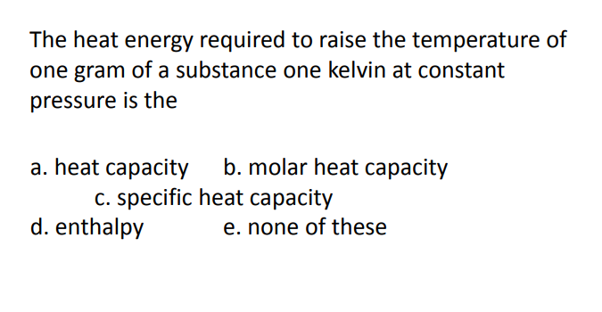 The heat energy required to raise the temperature of
one gram of a substance one kelvin at constant
pressure is the
b. molar heat capacity
a. heat capacity
c. specific heat capacity
d. enthalpy
e. none of these
