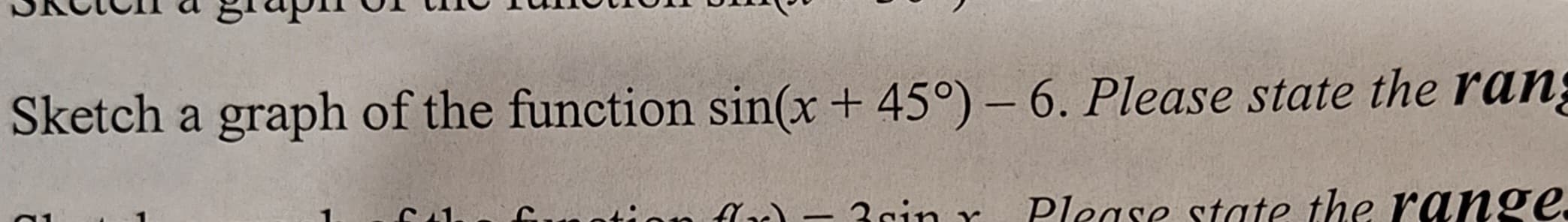 Sketch a graph of the function sin(x + 45°) - 6. Please state the rang
the fation flx) - 3sin r Please state the range.
1
