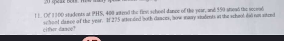 20 speak
11. Of 1100 students at PHS, 400 attend the first school dance of the year, and 550 attend the second
school dance of the year. If 275 attended both dances, how many students at the school did not attend
either dance?