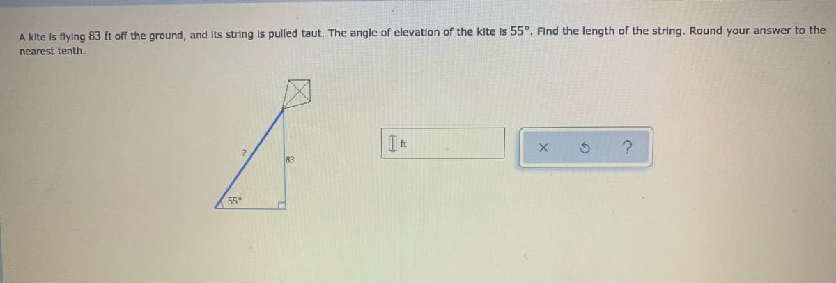 A kite Is flying 83 ft off the ground, and Its string is pulled taut. The angle of elevation of the kite Is 55°. Find the length of the string. Round your answer to the
nearest tenth.
83
55°
