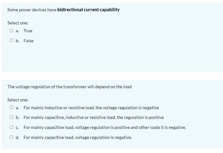 Some power devices have bidirectional current capability
Select one:
O a. True
b. False
The voltage regulation of the transformer will depend on the load
Select one:
O a. For mainly inductive or resistive load, the voltage regulation is negative
O b. For mainly capacitive, inductive or resistive load, the regulation is positive
Oc.
For mainly capacitive load, voltage regulation is positive and other loads it is negative.
O d. For mainly capacitive load, voltage regulation is negative.

