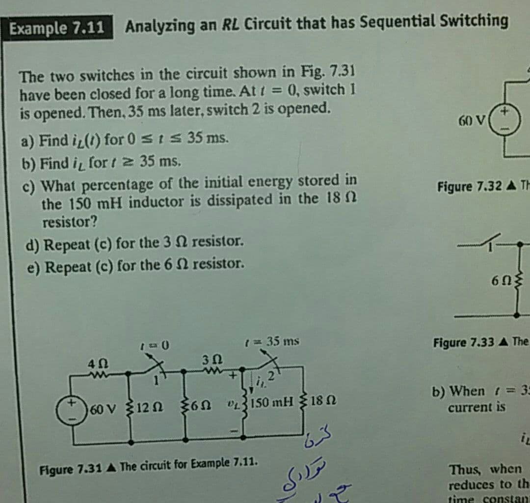 Example 7.11 Analyzing an RL Circuit that has Sequential Switching
The two switches in the circuit shown in Fig. 7.31
have been closed for a long time. At t = 0, switch 1
is opened. Then, 35 ms later, switch 2 is opened.
a) Find i (1) for 0 sI 35 ms.
b) Find i for t 2 35 ms.
%3D
60 V
c) What percentage of the initial energy stored in
the 150 mH inductor is dissipated in the 18 2
resistor?
Figure 7.32 A TH
d) Repeat (c) for the 3 Q resistor.
e) Repeat (c) for the 6 2 resistor.
1= 35 ms
Figure 7.33 A The
40
3 0
60 V 12n 36n 03I50 mH 18 N
b) When t = 3
current is
iL
Figure 7.31 A The circuit for Example 7.11.
توررک
Thus, when
reduces to th-
time constan
