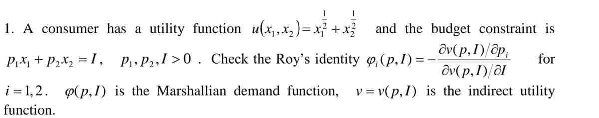 1 1
1. A consumer has a utility function u(x, X, )= x² + x3
and the budget constraint is
ôv(p,I)/ôp;
P,x, + P2x, = I, P,P2,I >0 . Check the Roy's identity o,(p,I) =-
for
ôv(p,I)/ôI
i = 1,2.
P(p,I) is the Marshallian demand function, v= v(p,I) is the indirect utility
function.
