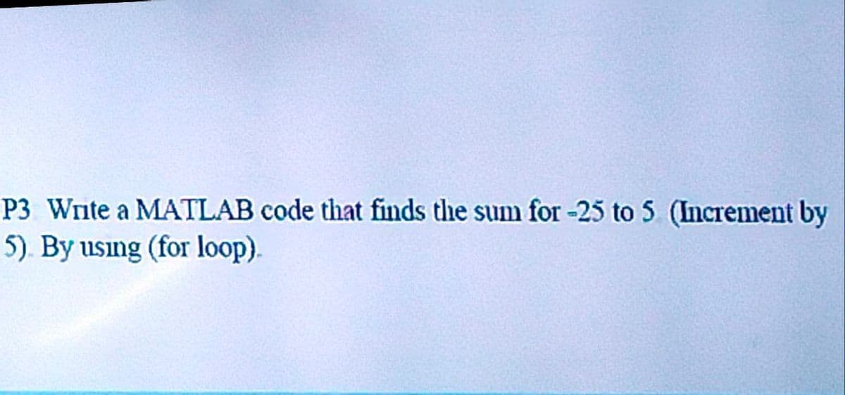 P3 Write a MATLAB code that finds the sum for -25 to 5 (Increment by
5). By usıng (for loop).
