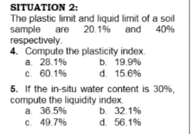 SITUATION 2:
The plastic limit and liquid limit of a soil
sample are 20.1% and 40%
respectively.
4. Compute the plasticity index.
а. 28.1%
с. 60.1%
5. If the in-situ water content is 30%,
compute the liquidity index.
а. 36.5%
C. 49.7%
b. 19.9%
d. 15.6%
b. 32.1%
d. 56.1%
