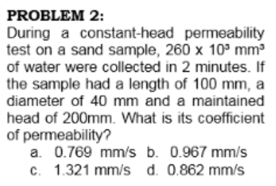 PROBLEM 2:
During a constant-head permeability
test on a sand sample, 260 x 10° mm³
of water were collected in 2 minutes. If
the sample had a length of 100 mm, a
diameter of 40 mm and a maintained
head of 200mm. What is its coefficient
of permeability?
a. 0.769 mm/s b. 0.967 mm/s
c. 1.321 mm/s d. 0.862 mm/s
