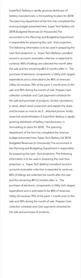 SuperTech Battery a rapidly growing distributor of
battery manufacturers, is formulating its plans for 2018.
The planning department of the firm has completed the
revenue budget presented here. Super Tech Battery Ltd
2018 Budgeted Revenues (in thousands). The
accountant in the Planning and Budgeting Department
is responsible for preparing the cash-flow projection.
The following information is to be used in preparing the
cash flow projection: a. Super Tech Battery's excellent
record in accounts receivable collection is expected to
continue: 60% of billings are collected the month after
the sale and the remaining 40% 2 months after. b. The
purchase of electronic components is Utility Ltd's largest
expenditure and is estimated to be 40% of revenues.
Utility Ltd receives 70% of the parts 1 month prior to the
sale and 30% during the month of sale. Prepare Cash
collection schedule and Cash payments schedule for
the sale and purchase of products. Do the calculations
in excel, attach excel screenshot and explain the steps
and formulas on how to do it. attached picture, kindly
share full solution Problem 3 SuperTech Battery a rapidly
growing distributor of battery manufacturers, is
formulating its plans for 2018. The planning
department of the firm has completed the revenue
budget presented here. Super Tech Battery Ltd 2018
Budgeted Revenues (in thousands) The accountant in
the Planning and Budgeting Department is responsible
for preparing the cash-flow projection. The following
information is to be used in preparing the cash flow
projection: a. Super Tech Battery's excellent record in
accounts receivable collection is expected to continue:
60% of billings are collected the month after the sale
and the remaining 40 %2 months after. b. The
purchase of electronic components is Utility Ltd's largest
expenditure and is estimated to be 40% of revenues.
Utility Ltd receives 70% of the parts 1 month prior to the
sale and 30 % during the month of sale. Prepare Cash
collection schedule and Cash payments schedule for
the sale and purchase of products.