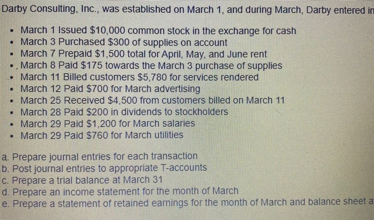 Darby Consulting, Inc., was established on March 1, and during March, Darby entered in
• March 1 Issued $10,000 common stock in the exchange for cash
March 3 Purchased $300 of supplies on account
• March 7 Prepaid $1,500 total for April, May, and June rent
•, March 8 Paid $175 towards the March 3 purchase of supplies
March 11 Billed customers $5,780 for services rendered
•March 12 Paid $700 for March advertising
March 25 Received $4,500 from customers billed on March 11
•March 28 Paid $200 in dividends to stockholders
• March 29 Paid $1,200 for March salaries
•March 29 Paid $760 for March utilities
a. Prepare journal entries for each transaction
b. Post journal entries to appropriate T-accounts
C. Prepare a trial balance at March 31
d. Prepare an income statement for the month of March
e. Prepare a statement of retained earnings for the month of March and balance sheet at
