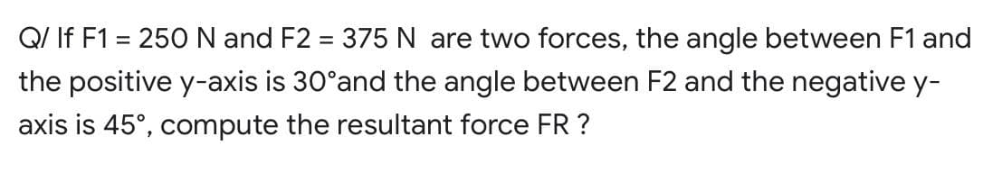 Q/ If F1 = 250 N and F2 = 375 N are two forces, the angle between F1 and
the positive y-axis is 30°and the angle between F2 and the negative y-
axis is 45°, compute the resultant force FR ?