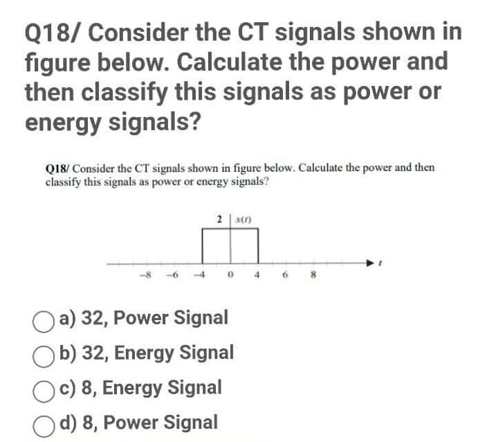 Q18/ Consider the CT signals shown in
figure below. Calculate the power and
then classify this signals as power or
energy signals?
Q18/ Consider the CT signals shown in figure below. Calculate the power and then
classify this signals as power or energy signals?
2 x(1)
-6
0
a) 32, Power Signal
b) 32, Energy Signal
Oc) 8, Energy Signal
d) 8, Power Signal
