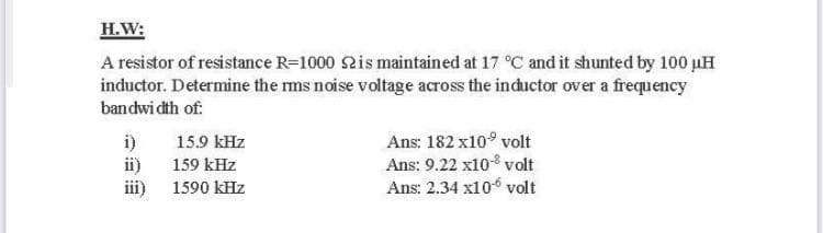 H.W:
A resistor of resistance R=1000 2is maintained at 17 °C and it shunted by 100 uH
inductor. Determine the ms noise voltage across the inductor over a frequency
bandwi dth of:
Ans: 182 x10° volt
Ans: 9.22 x10 volt
Ans: 2.34 x10 volt
i)
15.9 kHz
ii)
i)
159 kHz
1590 kHz

