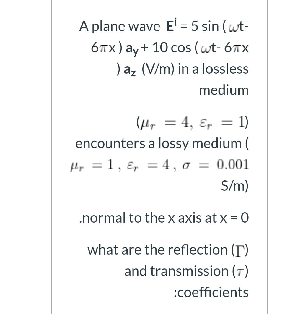 A plane wave E' = 5 sin (wt-
6TX) ay+ 10 cos (wt- 6TX
) az (V/m) in a lossless
%3D
medium
(Hep = 4, ɛ, = 1)
encounters a lossy medium (
Hp = 1, ɛ, = 4, 0 = 0.001
S/m)
.normal to the x axis at x = 0
%3D
what are the reflection (T)
and transmission (T)
:coefficients
