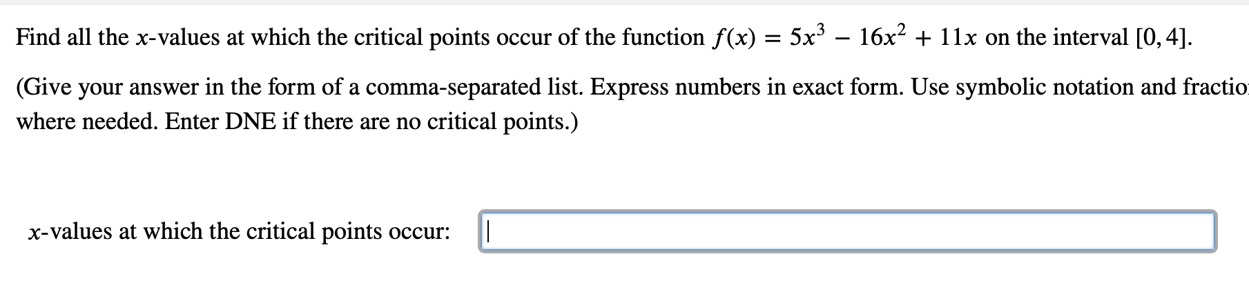 Find all the x-values at which the critical points occur of the function f(x) = 5x' – 16x2 + 11x on the interval [0, 4].
(Give your answer in the form of a comma-separated list. Express numbers in exact form. Use symbolic notation and fractio
where needed. Enter DNE if there are no critical points.)
x-values at which the critical points occur:
