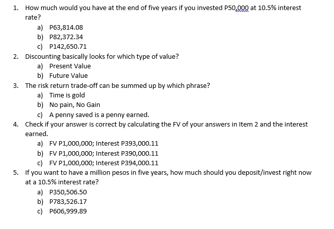 1. How much would you have at the end of five years if you invested P50,00Q at 10.5% interest
rate?
a) P63,814.08
b) P82,372.34
c) P142,650.71
2. Discounting basically looks for which type of value?
a) Present Value
b) Future Value
3. The risk return trade-off can be summed up by which phrase?
a) Time is gold
b) No pain, No Gain
c) A penny saved is a penny earned.
4. Check if your answer is correct by calculating the FV of your answers in Item 2 and the interest
earned.
a) FV P1,000,000; Interest P393,000.11
b) FV P1,000,000; Interest P390,000.11
c) FV P1,000,000; Interest P394,000.11
5. If you want to have a million pesos in five years, how much should you deposit/invest right now
at a 10.5% interest rate?
a) P350,506.50
b) P783,526.17
c) P606,999.89
