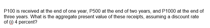 P100 is received at the end of one year, P500 at the end of two years, and P1000 at the end of
three years. What is the aggregate present value of these receipts, assuming a discount rate
of (i) 4 percent?

