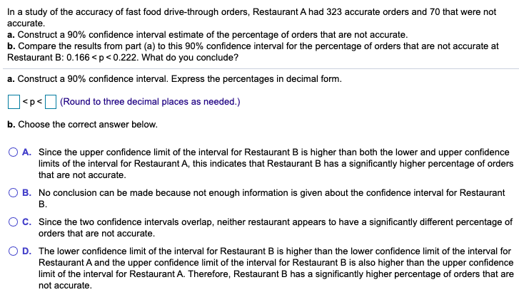 In a study of the accuracy of fast food drive-through orders, Restaurant A had 323 accurate orders and 70 that were not
accurate.
a. Construct a 90% confidence interval estimate of the percentage of orders that are not accurate.
b. Compare the results from part (a) to this 90% confidence interval for the percentage of orders that are not accurate at
Restaurant B: 0.166 <p<0.222. What do you conclude?
a. Construct a 90% confidence interval. Express the percentages in decimal form.
|<p<
(Round to three decimal places as needed.)
b. Choose the correct answer below.
O A. Since the upper confidence limit of the interval for Restaurant B is higher than both the lower and upper confidence
limits of the interval for Restaurant A, this indicates that Restaurant B has a significantly higher percentage of orders
that are not accurate.
B. No conclusion can be made because not enough information is given about the confidence interval for Restaurant
В.
Oc. Since the two confidence intervals overlap, neither restaurant appears to have a significantly different percentage of
orders that are not accurate.
D. The lower confidence limit of the interval for Restaurant B is higher than the lower confidence limit of the interval for
Restaurant A and the upper confidence limit of the interval for Restaurant B is also higher than the upper confidence
limit of the interval for Restaurant A. Therefore, Restaurant B has a significantly higher percentage of orders that are
not accurate.
