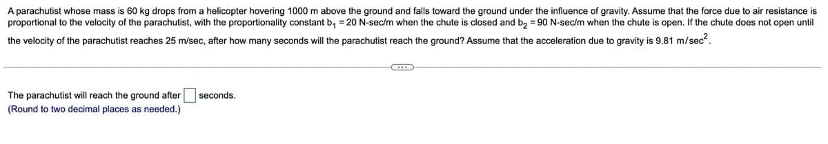 A parachutist whose mass is 60 kg drops from a helicopter hovering 1000 m above the ground and falls toward the ground under the influence of gravity. Assume that the force due to air resistance is
proportional to the velocity of the parachutist, with the proportionality constant b₁ = 20 N-sec/m when the chute is closed and b2 = 90 N-sec/m when the chute is open. If the chute does not open until
the velocity of the parachutist reaches 25 m/sec, after how many seconds will the parachutist reach the ground? Assume that the acceleration due to gravity is 9.81 m/sec².
The parachutist will reach the ground after
(Round to two decimal places as needed.)
seconds.