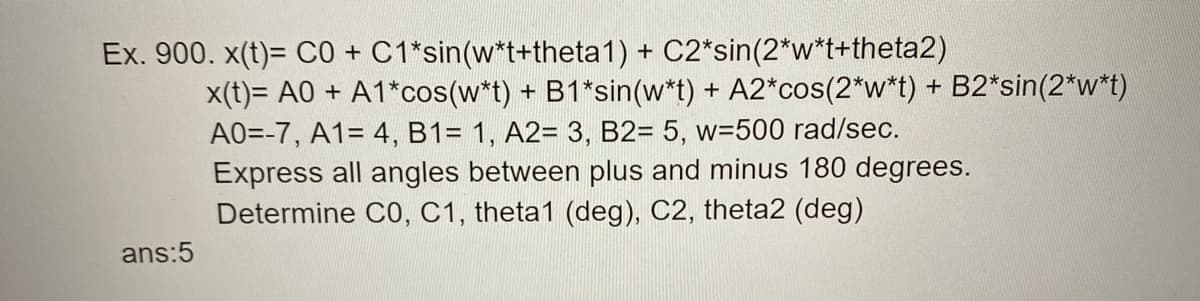 Ex. 900. x(t)= CO + C1*sin(w*t+theta1) + C2*sin(2*w*t+theta2)
x(t)= A0 + A1*cos(w*t) + B1*sin(w*t) + A2*cos(2*w*t) + B2*sin(2*w*t)
A0=-7, A1= 4, B1= 1, A2= 3, B2= 5, w=500 rad/sec.
Express all angles between plus and minus 180 degrees.
Determine C0, C1, theta1 (deg), C2, theta2 (deg)
ans:5
